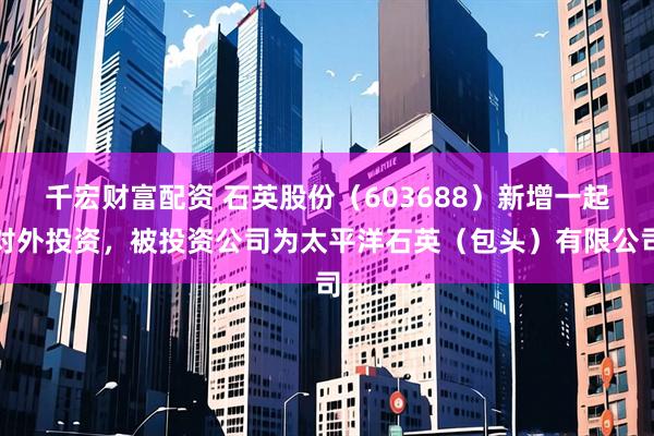 千宏财富配资 石英股份（603688）新增一起对外投资，被投资公司为太平洋石英（包头）有限公司
