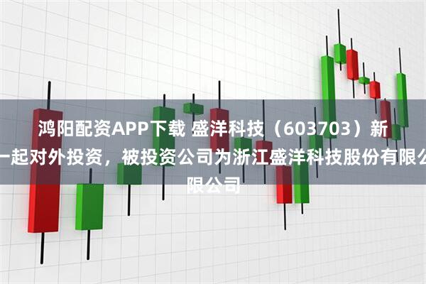 鸿阳配资APP下载 盛洋科技（603703）新增一起对外投资，被投资公司为浙江盛洋科技股份有限公司