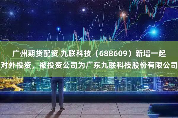 广州期货配资 九联科技（688609）新增一起对外投资，被投资公司为广东九联科技股份有限公司