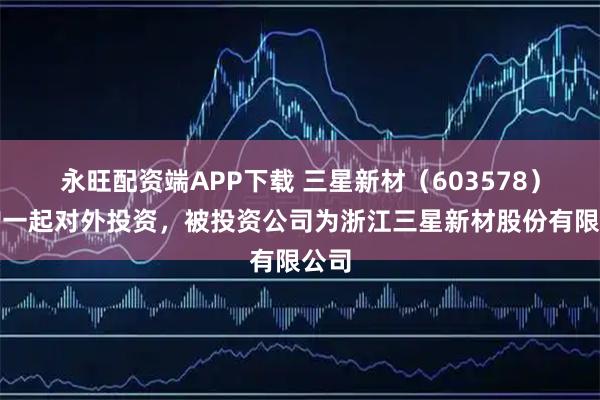 永旺配资端APP下载 三星新材（603578）新增一起对外投资，被投资公司为浙江三星新材股份有限公司
