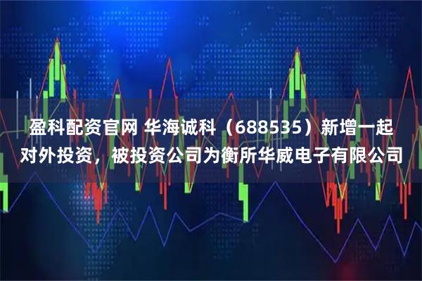 盈科配资官网 华海诚科（688535）新增一起对外投资，被投资公司为衡所华威电子有限公司