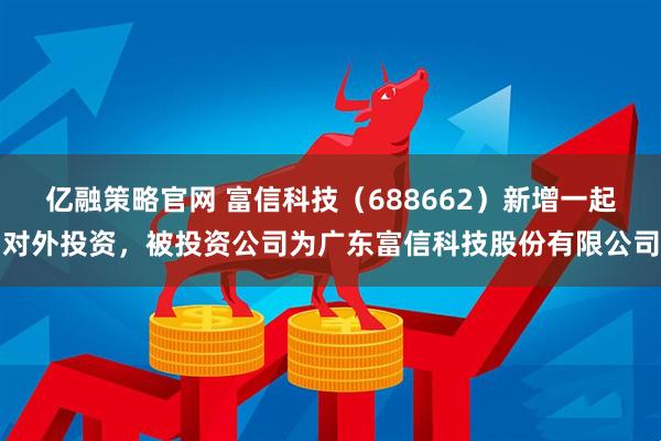 亿融策略官网 富信科技（688662）新增一起对外投资，被投资公司为广东富信科技股份有限公司