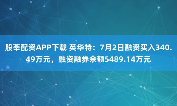 股莘配资APP下载 英华特：7月2日融资买入340.49万元，融资融券余额5489.14万元