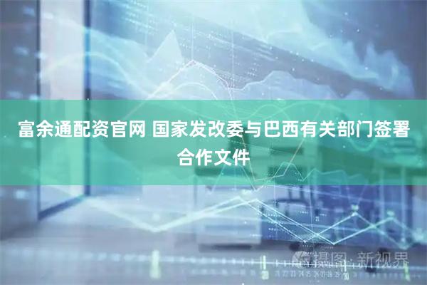 富余通配资官网 国家发改委与巴西有关部门签署合作文件