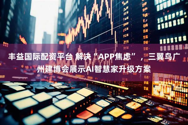丰益国际配资平台 解决“APP焦虑” ，三翼鸟广州建博会展示AI智慧家升级方案