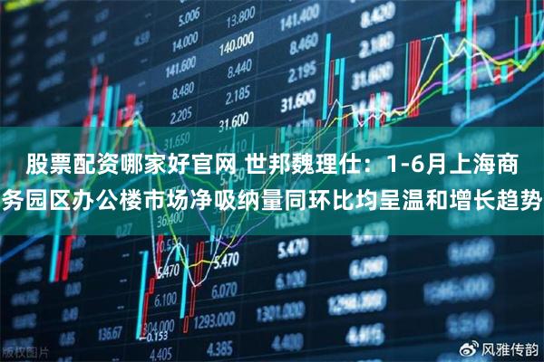 股票配资哪家好官网 世邦魏理仕：1-6月上海商务园区办公楼市场净吸纳量同环比均呈温和增长趋势