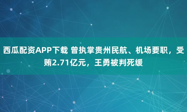 西瓜配资APP下载 曾执掌贵州民航、机场要职，受贿2.71亿元，王勇被判死缓