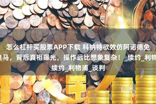 怎么杠杆买股票APP下载 科纳特欲效仿阿诺德免签加盟皇马，背后真相曝光，操作远比想象复杂！_续约_利物浦_谈判