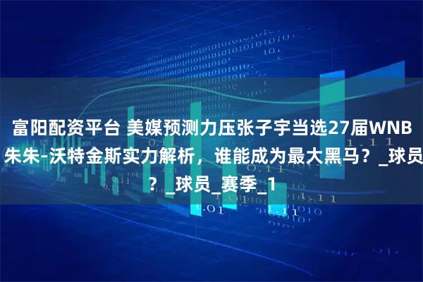 富阳配资平台 美媒预测力压张子宇当选27届WNBA状元，朱朱-沃特金斯实力解析，谁能成为最大黑马？_球员_赛季_1