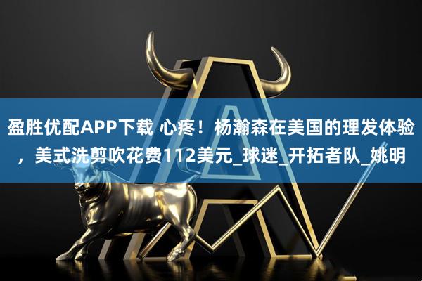 盈胜优配APP下载 心疼！杨瀚森在美国的理发体验，美式洗剪吹花费112美元_球迷_开拓者队_姚明