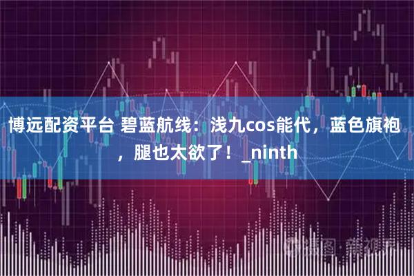 博远配资平台 碧蓝航线：浅九cos能代，蓝色旗袍 ，腿也太欲了！_ninth