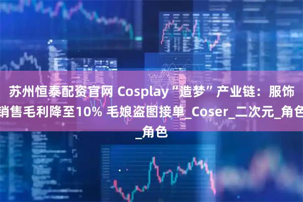 苏州恒泰配资官网 Cosplay“造梦”产业链：服饰销售毛利降至10% 毛娘盗图接单_Coser_二次元_角色