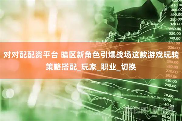 对对配配资平台 暗区新角色引爆战场这款游戏玩转策略搭配_玩家_职业_切换