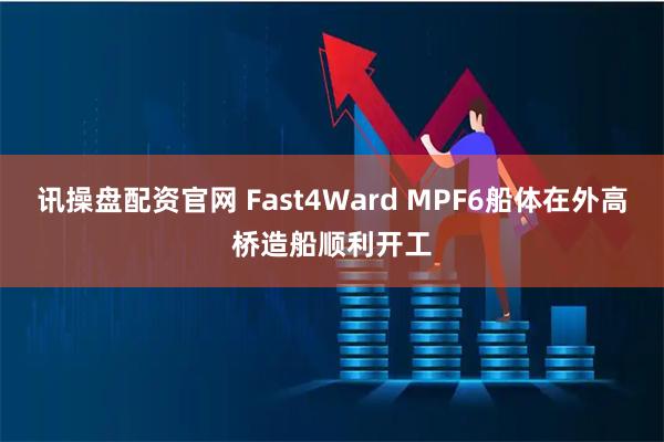 讯操盘配资官网 Fast4Ward MPF6船体在外高桥造船顺利开工