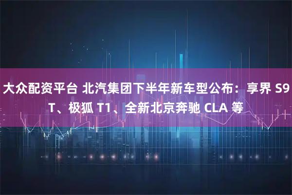 大众配资平台 北汽集团下半年新车型公布：享界 S9T、极狐 T1、全新北京奔驰 CLA 等