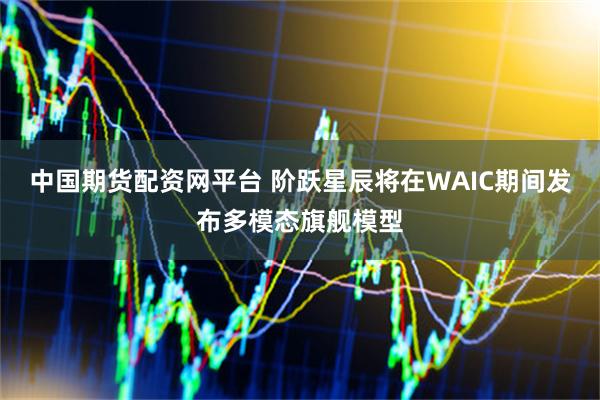 中国期货配资网平台 阶跃星辰将在WAIC期间发布多模态旗舰模型
