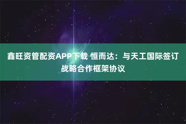 鑫旺资管配资APP下载 恒而达：与天工国际签订战略合作框架协议