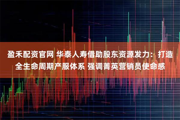 盈禾配资官网 华泰人寿借助股东资源发力：打造全生命周期产服体系 强调菁英营销员使命感