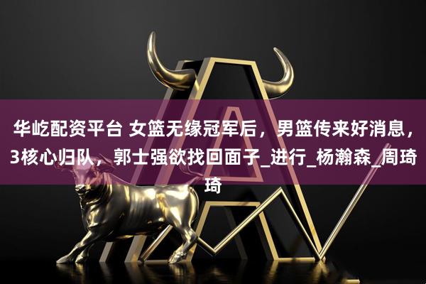华屹配资平台 女篮无缘冠军后，男篮传来好消息，3核心归队，郭士强欲找回面子_进行_杨瀚森_周琦