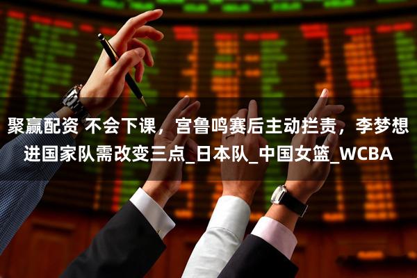 聚赢配资 不会下课，宫鲁鸣赛后主动拦责，李梦想进国家队需改变三点_日本队_中国女篮_WCBA