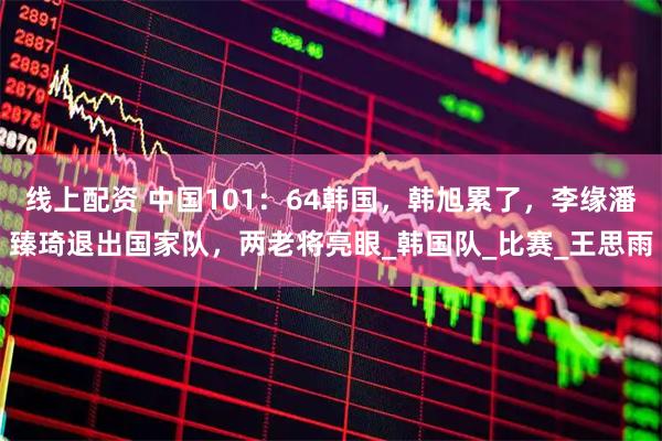 线上配资 中国101：64韩国，韩旭累了，李缘潘臻琦退出国家队，两老将亮眼_韩国队_比赛_王思雨