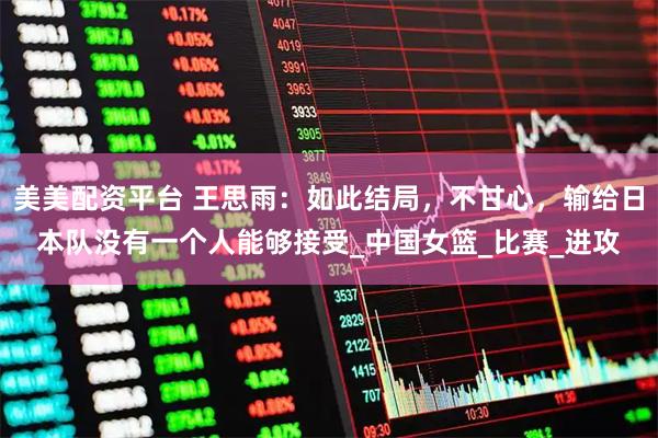 美美配资平台 王思雨：如此结局，不甘心，输给日本队没有一个人能够接受_中国女篮_比赛_进攻