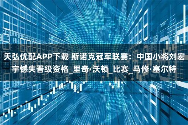 天弘优配APP下载 斯诺克冠军联赛：中国小将刘宏宇憾失晋级资格_里奇·沃顿_比赛_马修·塞尔特