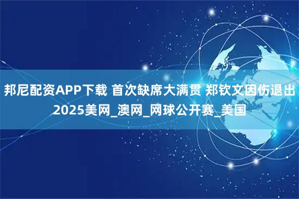 邦尼配资APP下载 首次缺席大满贯 郑钦文因伤退出2025美网_澳网_网球公开赛_美国