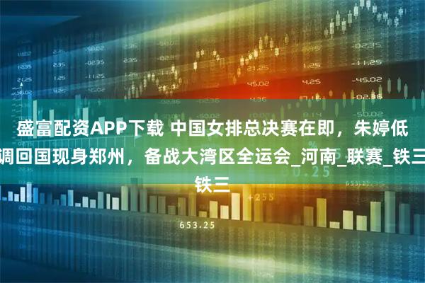 盛富配资APP下载 中国女排总决赛在即，朱婷低调回国现身郑州，备战大湾区全运会_河南_联赛_铁三