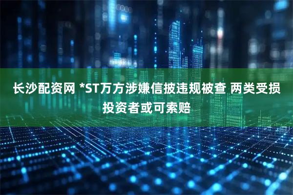 长沙配资网 *ST万方涉嫌信披违规被查 两类受损投资者或可索赔