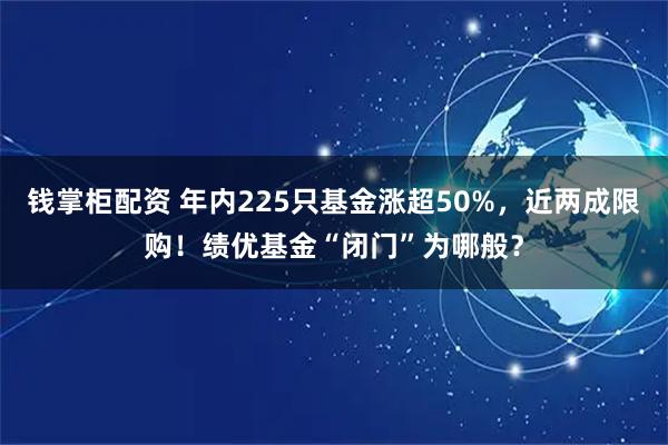 钱掌柜配资 年内225只基金涨超50%，近两成限购！绩优基金“闭门”为哪般？