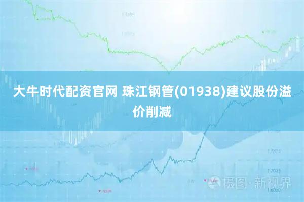 大牛时代配资官网 珠江钢管(01938)建议股份溢价削减