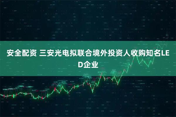 安全配资 三安光电拟联合境外投资人收购知名LED企业