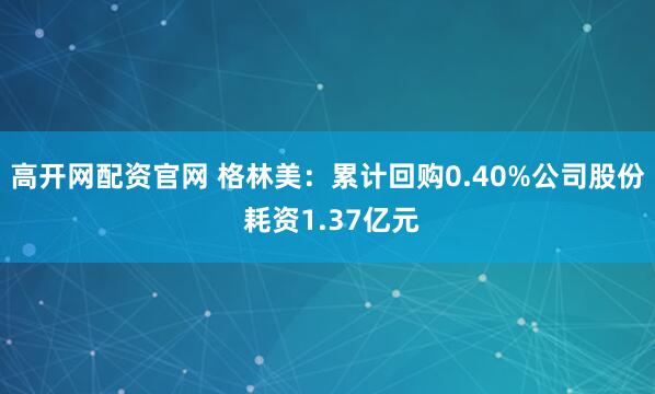 高开网配资官网 格林美：累计回购0.40%公司股份 耗资1.37亿元