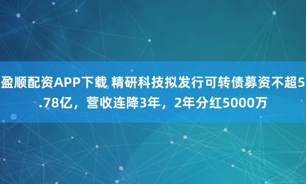 盈顺配资APP下载 精研科技拟发行可转债募资不超5.78亿，营收连降3年，2年分红5000万