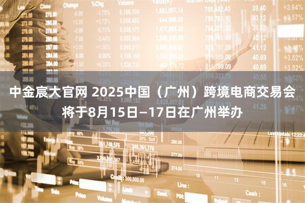 中金宸大官网 2025中国（广州）跨境电商交易会将于8月15日—17日在广州举办