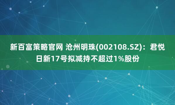 新百富策略官网 沧州明珠(002108.SZ)：君悦日新17号拟减持不超过1%股份
