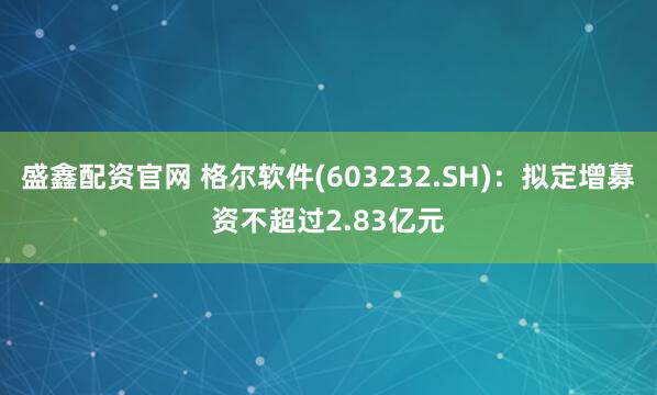 盛鑫配资官网 格尔软件(603232.SH)：拟定增募资不超过2.83亿元