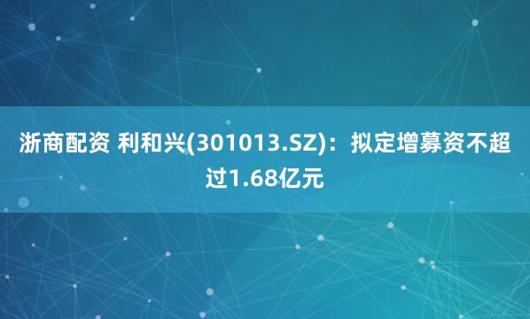 浙商配资 利和兴(301013.SZ)：拟定增募资不超过1.68亿元