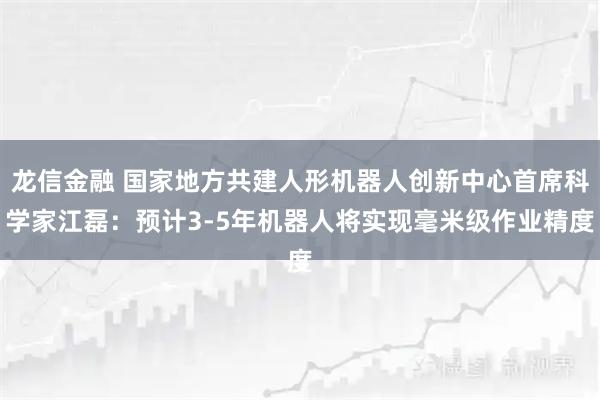 龙信金融 国家地方共建人形机器人创新中心首席科学家江磊：预计3-5年机器人将实现毫米级作业精度