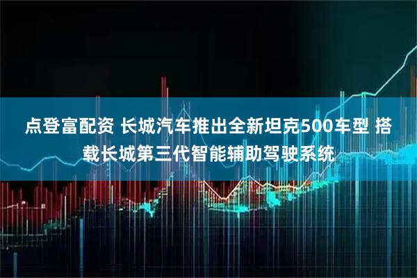 点登富配资 长城汽车推出全新坦克500车型 搭载长城第三代智能辅助驾驶系统