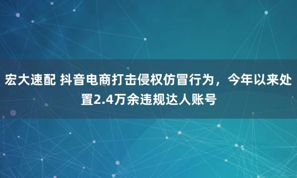 宏大速配 抖音电商打击侵权仿冒行为，今年以来处置2.4万余违规达人账号