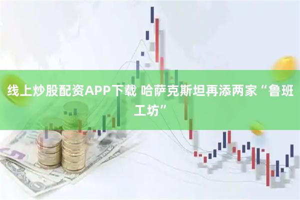 线上炒股配资APP下载 哈萨克斯坦再添两家“鲁班工坊”