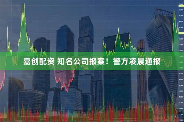 嘉创配资 知名公司报案！警方凌晨通报