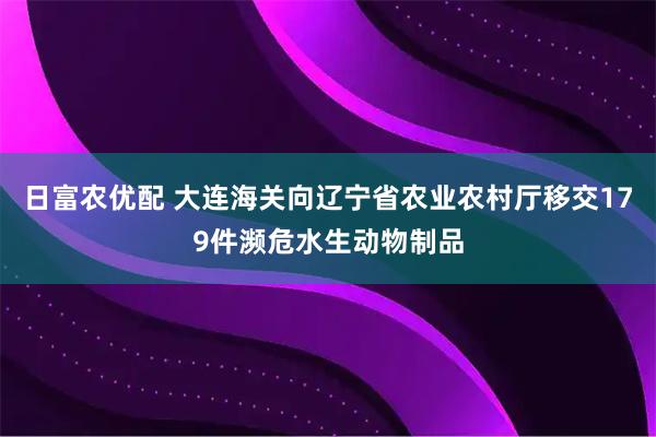 日富农优配 大连海关向辽宁省农业农村厅移交179件濒危水生动物制品