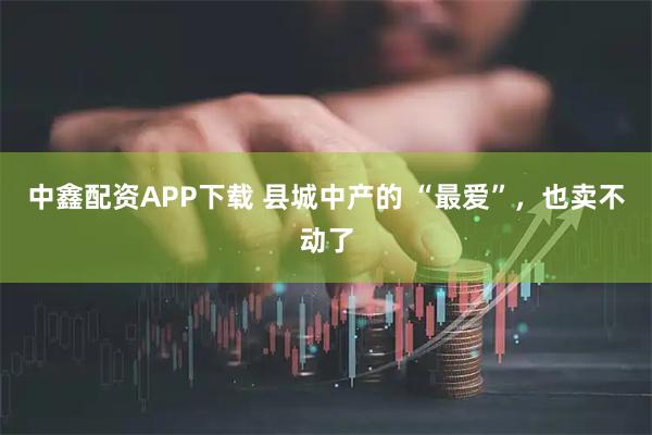 中鑫配资APP下载 县城中产的 “最爱”，也卖不动了