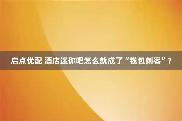 启点优配 酒店迷你吧怎么就成了“钱包刺客”？