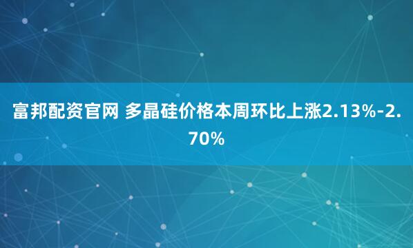富邦配资官网 多晶硅价格本周环比上涨2.13%-2.70%