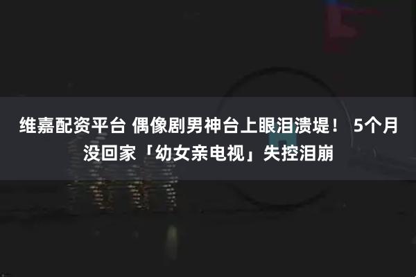 维嘉配资平台 偶像剧男神台上眼泪溃堤！ 5个月没回家「幼女亲电视」失控泪崩
