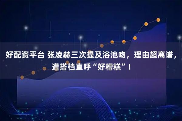 好配资平台 张凌赫三次提及浴池吻，理由超离谱，遭搭档直呼“好糟糕”！